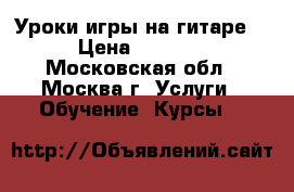 Уроки игры на гитаре. › Цена ­ 1 000 - Московская обл., Москва г. Услуги » Обучение. Курсы   